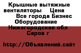 Крышные вытяжные вентиляторы  › Цена ­ 12 000 - Все города Бизнес » Оборудование   . Нижегородская обл.,Саров г.